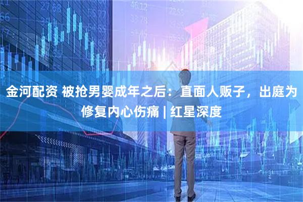 金河配资 被抢男婴成年之后：直面人贩子，出庭为修复内心伤痛 | 红星深度