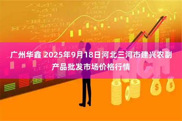广州华鑫 2025年9月18日河北三河市建兴农副产品批发市场价格行情