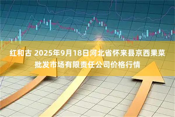 红和古 2025年9月18日河北省怀来县京西果菜批发市场有限责任公司价格行情