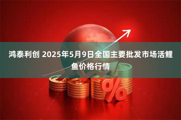 鸿泰利创 2025年5月9日全国主要批发市场活鲤鱼价格行情