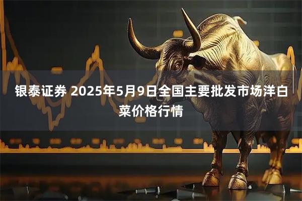 银泰证券 2025年5月9日全国主要批发市场洋白菜价格行情