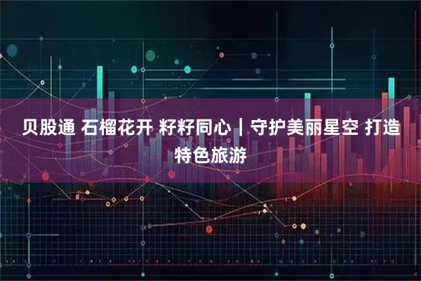 贝股通 石榴花开 籽籽同心｜守护美丽星空 打造特色旅游