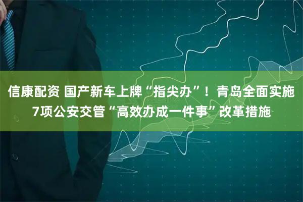 信康配资 国产新车上牌“指尖办”！青岛全面实施7项公安交管“高效办成一件事”改革措施