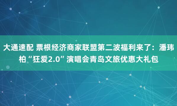 大通速配 票根经济商家联盟第二波福利来了：潘玮柏“狂爱2.0”演唱会青岛文旅优惠大礼包