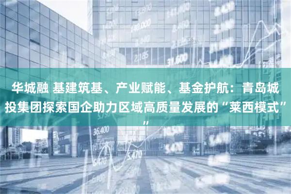 华城融 基建筑基、产业赋能、基金护航：青岛城投集团探索国企助力区域高质量发展的“莱西模式”