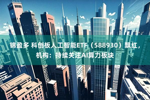锦盈多 科创板人工智能ETF（588930）飘红，机构：持续关注AI算力板块