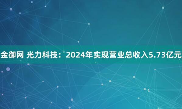 金御网 光力科技：2024年实现营业总收入5.73亿元