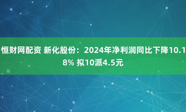 恒财网配资 新化股份：2024年净利润同比下降10.18% 拟10派4.5元