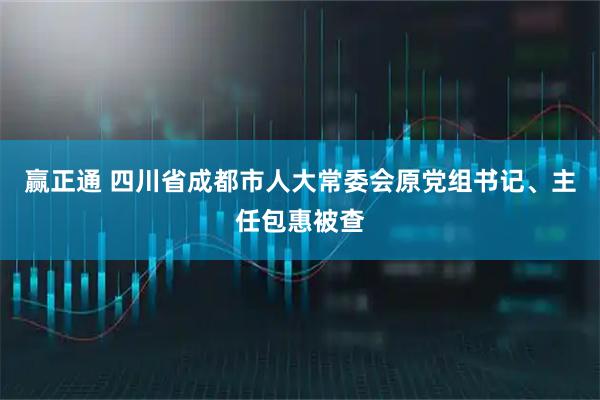 赢正通 四川省成都市人大常委会原党组书记、主任包惠被查