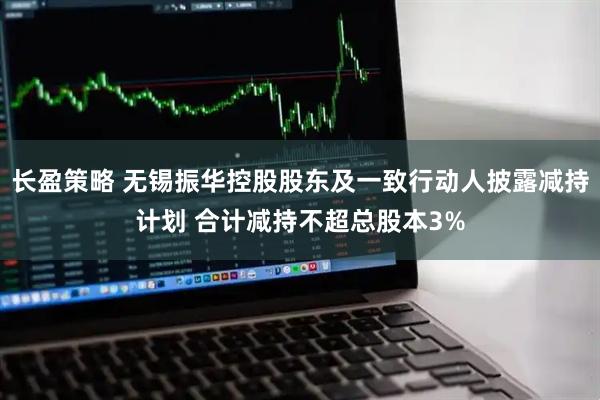 长盈策略 无锡振华控股股东及一致行动人披露减持计划 合计减持不超总股本3%
