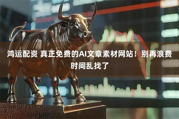 鸿运配资 真正免费的AI文章素材网站！别再浪费时间乱找了