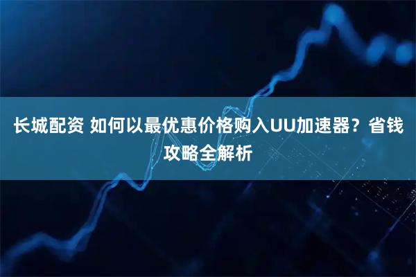 长城配资 如何以最优惠价格购入UU加速器？省钱攻略全解析