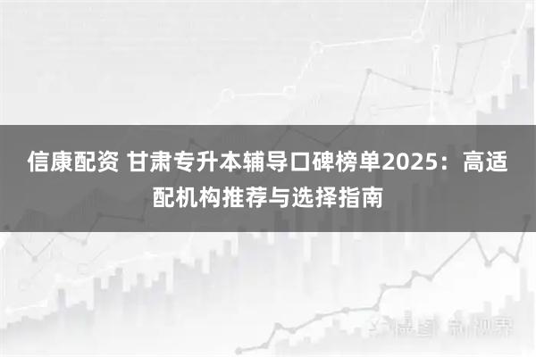 信康配资 甘肃专升本辅导口碑榜单2025：高适配机构推荐与选择指南