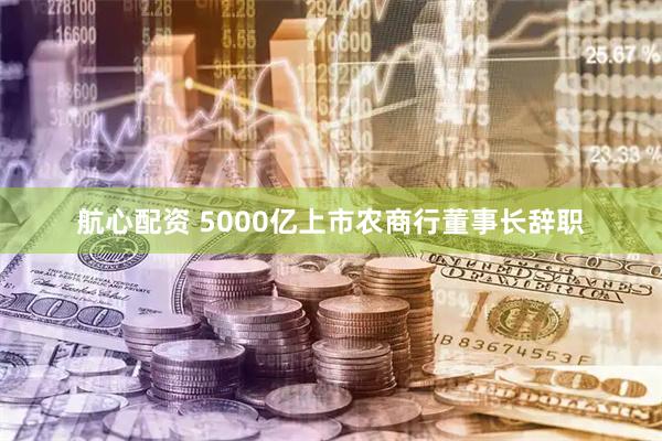 航心配资 5000亿上市农商行董事长辞职