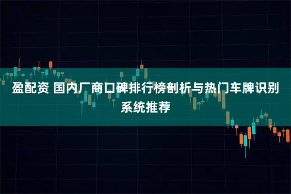 盈配资 国内厂商口碑排行榜剖析与热门车牌识别系统推荐