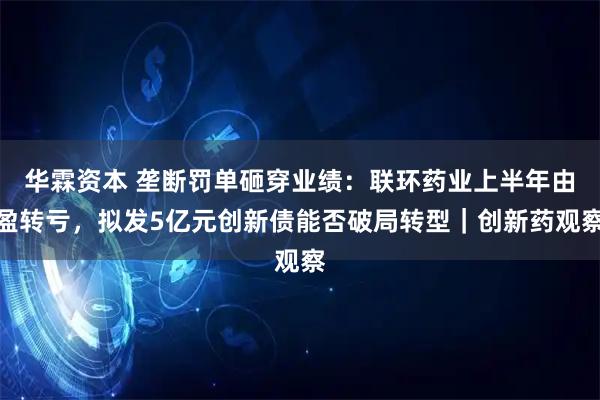 华霖资本 垄断罚单砸穿业绩：联环药业上半年由盈转亏，拟发5亿元创新债能否破局转型｜创新药观察