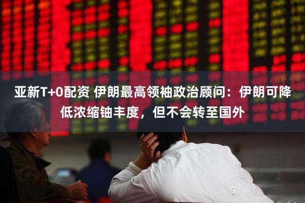 亚新T+0配资 伊朗最高领袖政治顾问：伊朗可降低浓缩铀丰度，但不会转至国外